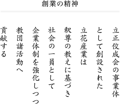 創業の精神 立正佼成会の事業体として創設された立花産業は釈尊の教えに基づき社会の一員として企業体制を強化しつつ教団諸活動へ貢献する