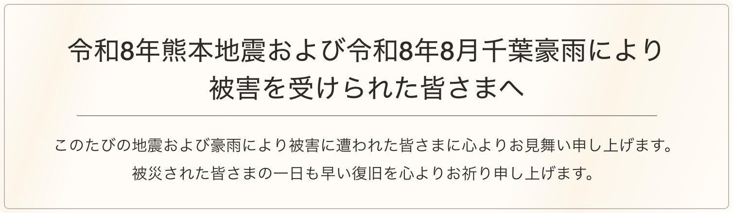 令和8年熊本地震により被害を受けられた皆さまへ このたびの地震により被害に遭われた皆さまに心よりお見舞い申し上げます。被災された皆さまの一日も早い復旧を心よりお祈り申し上げます。