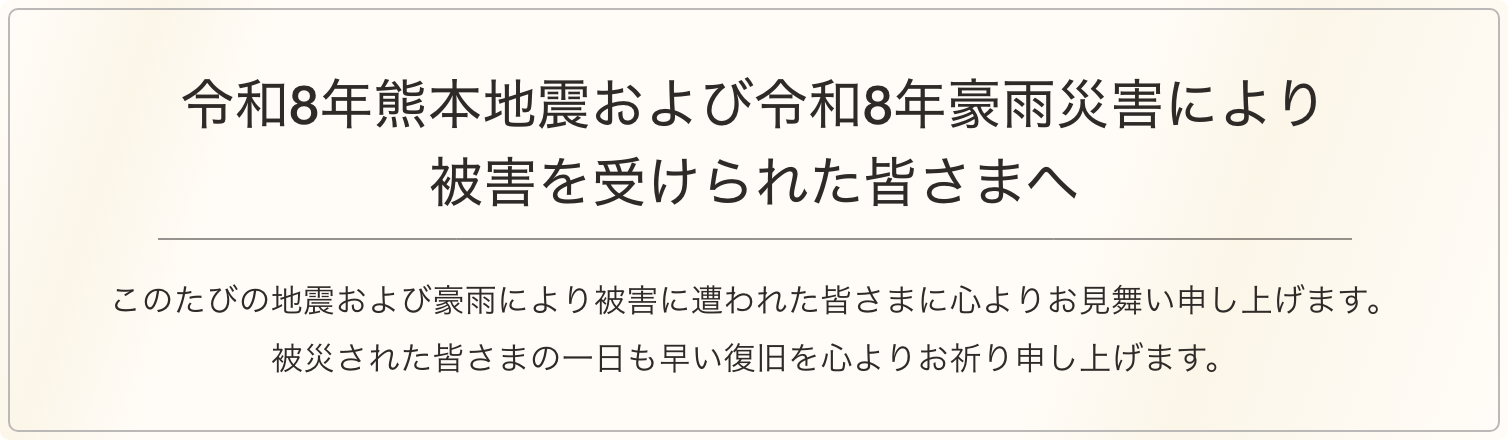 令和8年熊本地震により被害を受けられた皆さまへ このたびの地震により被害に遭われた皆さまに心よりお見舞い申し上げます。被災された皆さまの一日も早い復旧を心よりお祈り申し上げます。