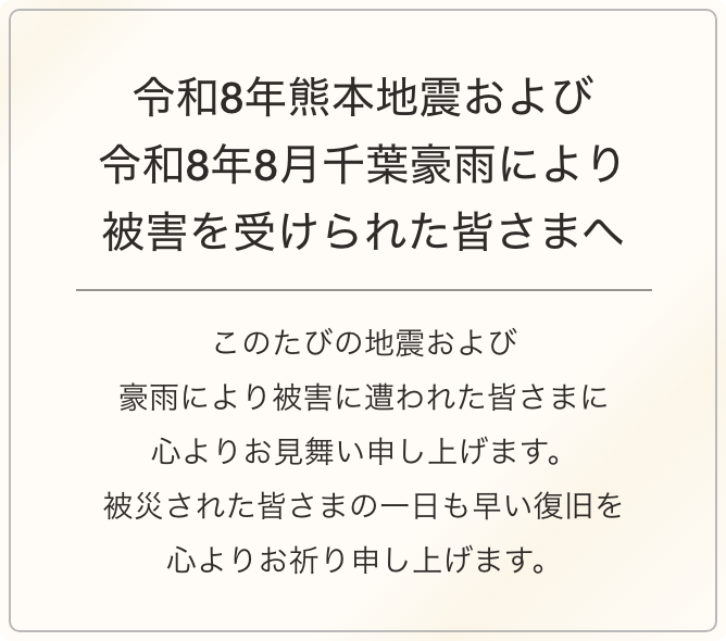 令和8年熊本地震により被害を受けられた皆さまへ このたびの地震により被害に遭われた皆さまに心よりお見舞い申し上げます。被災された皆さまの一日も早い復旧を心よりお祈り申し上げます。