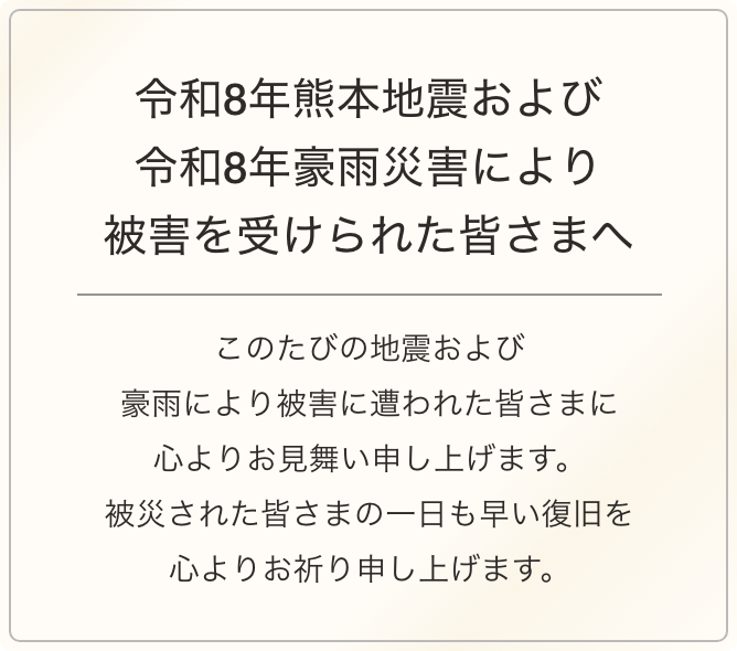 令和8年熊本地震により被害を受けられた皆さまへ このたびの地震により被害に遭われた皆さまに心よりお見舞い申し上げます。被災された皆さまの一日も早い復旧を心よりお祈り申し上げます。