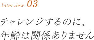 チャレンジするのに、年齢は関係ありません。